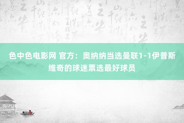色中色电影网 官方：奥纳纳当选曼联1-1伊普斯维奇的球迷票选最好球员