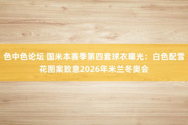 色中色论坛 国米本赛季第四套球衣曝光：白色配雪花图案致意2026年米兰冬奥会
