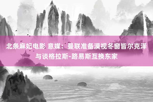 北条麻妃电影 意媒：曼联准备漠视冬窗皆尔克泽与谈格拉斯-路易斯互换东家