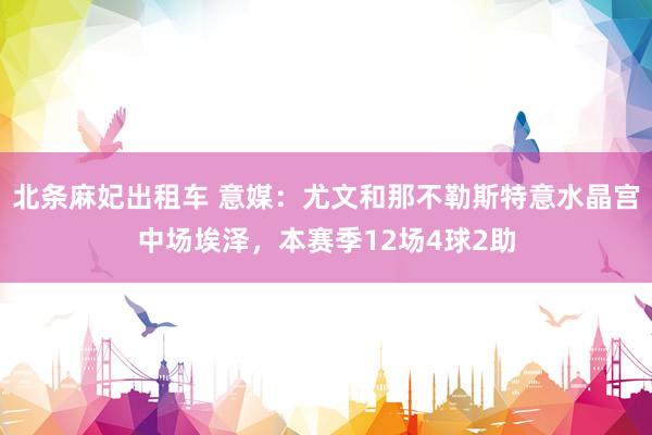 北条麻妃出租车 意媒：尤文和那不勒斯特意水晶宫中场埃泽，本赛季12场4球2助