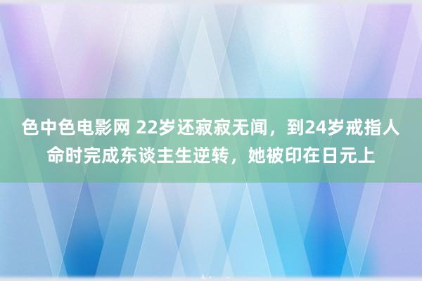 色中色电影网 22岁还寂寂无闻，到24岁戒指人命时完成东谈主生逆转，她被印在日元上