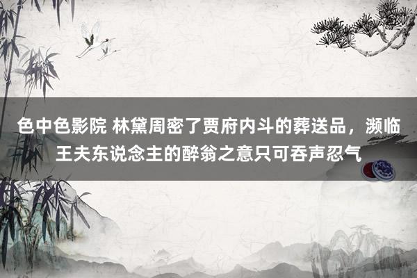 色中色影院 林黛周密了贾府内斗的葬送品，濒临王夫东说念主的醉翁之意只可吞声忍气