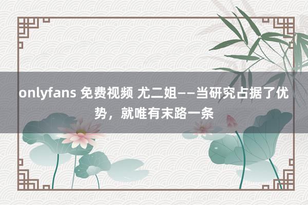 onlyfans 免费视频 尤二姐——当研究占据了优势，就唯有末路一条