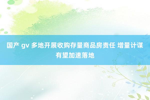 国产 gv 多地开展收购存量商品房责任 增量计谋有望加速落地