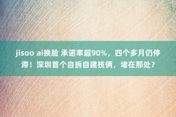 jisoo ai换脸 承诺率超90%，四个多月仍停滞！深圳首个自拆自建技俩，堵在那处？