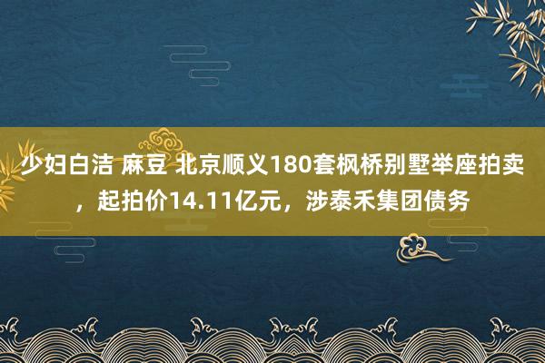 少妇白洁 麻豆 北京顺义180套枫桥别墅举座拍卖，起拍价14.11亿元，涉泰禾集团债务