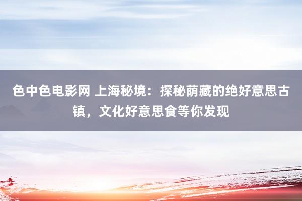 色中色电影网 上海秘境：探秘荫藏的绝好意思古镇，文化好意思食等你发现