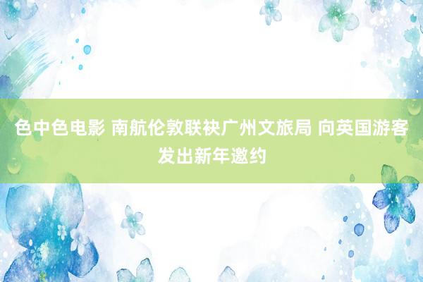 色中色电影 南航伦敦联袂广州文旅局 向英国游客发出新年邀约