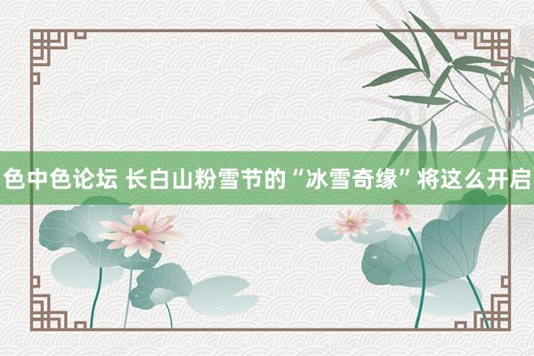 色中色论坛 长白山粉雪节的“冰雪奇缘”将这么开启
