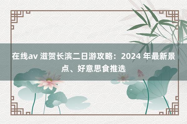 在线av 滋贺长滨二日游攻略：2024 年最新景点、好意思食推选