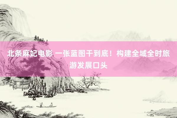 北条麻妃电影 一张蓝图干到底!构建全域全时旅游发展口头