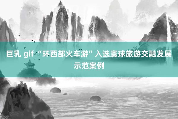 巨乳 gif “环西部火车游”入选寰球旅游交融发展示范案例