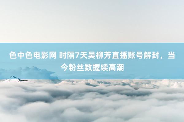 色中色电影网 时隔7天吴柳芳直播账号解封，当今粉丝数握续高潮