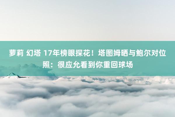 萝莉 幻塔 17年榜眼探花！塔图姆晒与鲍尔对位照：很应允看到你重回球场