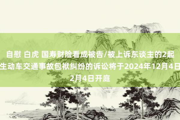 自慰 白虎 国寿财险看成被告/被上诉东谈主的2起触及生动车交通事故包袱纠纷的诉讼将于2024年12月4日开庭