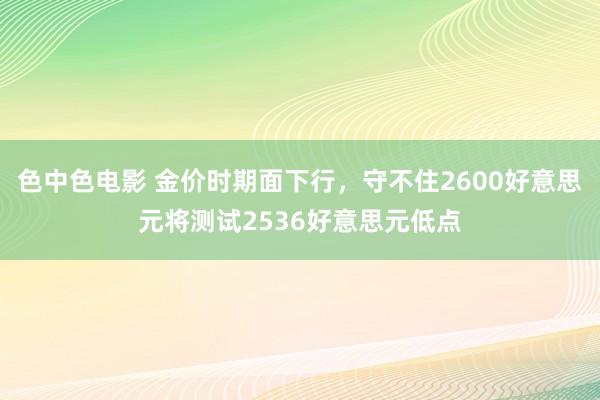 色中色电影 金价时期面下行，守不住2600好意思元将测试2536好意思元低点