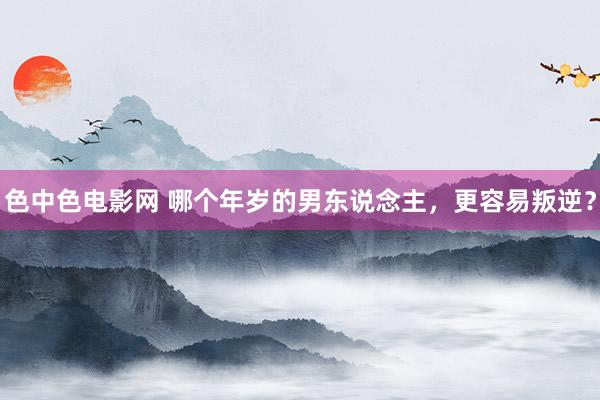 色中色电影网 哪个年岁的男东说念主，更容易叛逆？