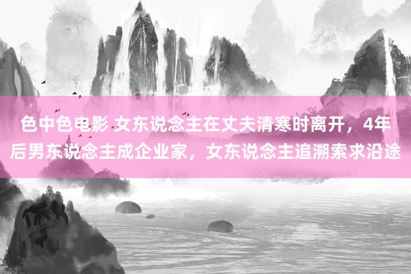 色中色电影 女东说念主在丈夫清寒时离开，4年后男东说念主成企业家，女东说念主追溯索求沿途