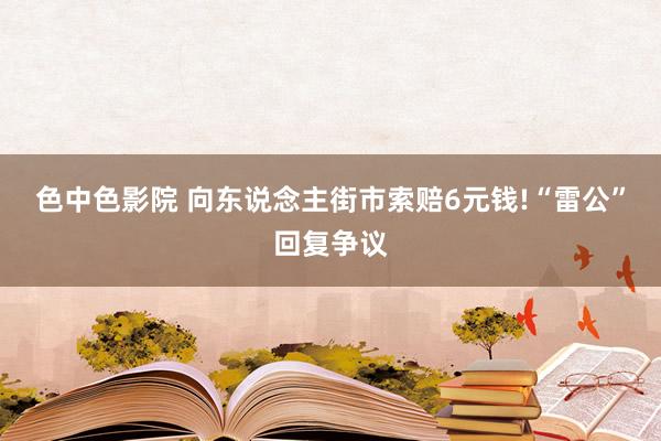 色中色影院 向东说念主街市索赔6元钱!“雷公”回复争议
