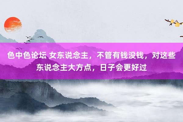 色中色论坛 女东说念主，不管有钱没钱，对这些东说念主大方点，日子会更好过