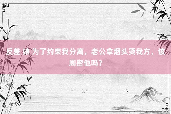 反差 婊 为了约束我分离，老公拿烟头烫我方，该周密他吗？
