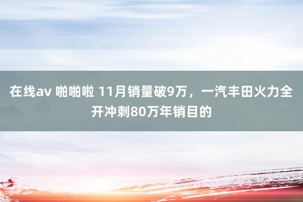 在线av 啪啪啦 11月销量破9万，一汽丰田火力全开冲刺80万年销目的