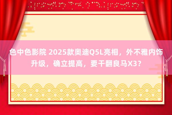 色中色影院 2025款奥迪Q5L亮相，外不雅内饰升级，确立提高，要干翻良马X3？
