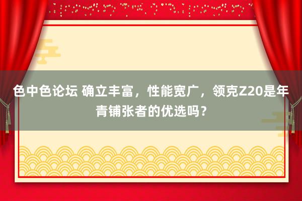 色中色论坛 确立丰富，性能宽广，领克Z20是年青铺张者的优选吗？