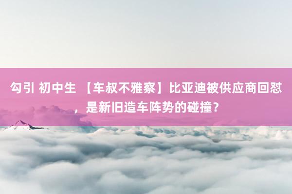 勾引 初中生 【车叔不雅察】比亚迪被供应商回怼，是新旧造车阵势的碰撞？