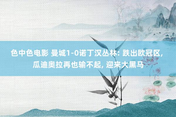 色中色电影 曼城1-0诺丁汉丛林: 跌出欧冠区， 瓜迪奥拉再也输不起， 迎来大黑马