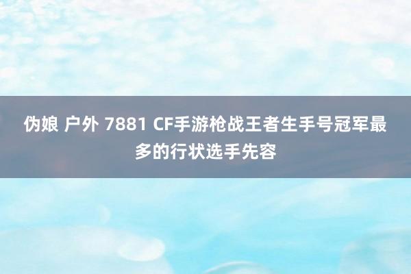 伪娘 户外 7881 CF手游枪战王者生手号冠军最多的行状选手先容
