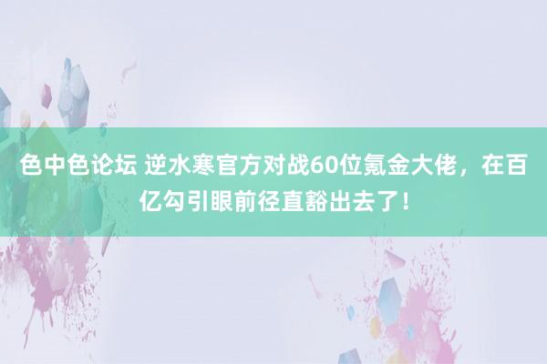 色中色论坛 逆水寒官方对战60位氪金大佬，在百亿勾引眼前径直豁出去了！