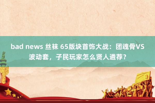 bad news 丝袜 65版块首饰大战：团魂骨VS波动套，子民玩家怎么贤人遴荐？