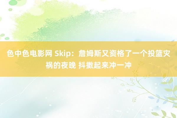 色中色电影网 Skip：詹姆斯又资格了一个投篮灾祸的夜晚 抖擞起来冲一冲