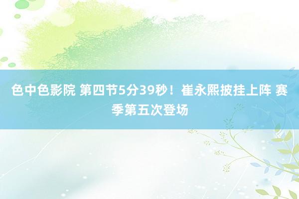 色中色影院 第四节5分39秒！崔永熙披挂上阵 赛季第五次登场