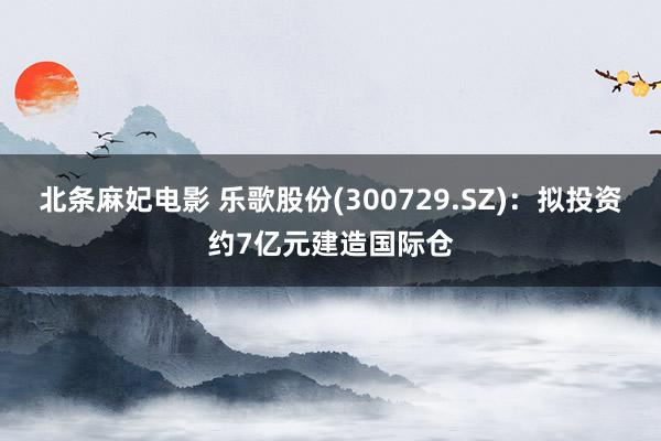 北条麻妃电影 乐歌股份(300729.SZ)：拟投资约7亿元建造国际仓