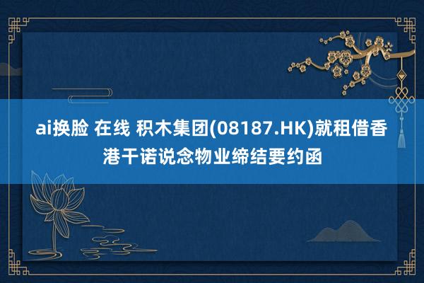 ai换脸 在线 积木集团(08187.HK)就租借香港干诺说念物业缔结要约函