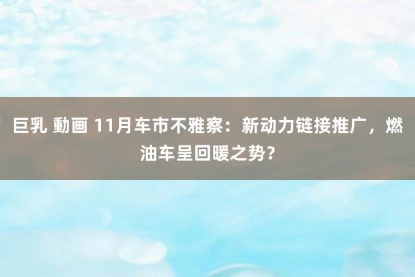 巨乳 動画 11月车市不雅察：新动力链接推广，燃油车呈回暖之势？