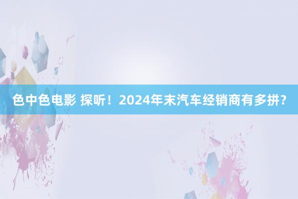 色中色电影 探听！2024年末汽车经销商有多拼？