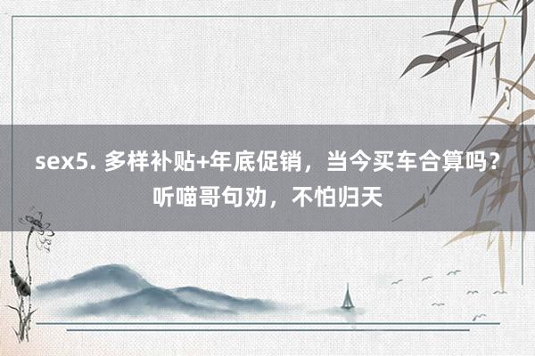 sex5. 多样补贴+年底促销，当今买车合算吗？听喵哥句劝，不怕归天