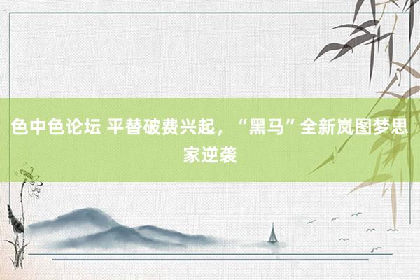 色中色论坛 平替破费兴起，“黑马”全新岚图梦思家逆袭