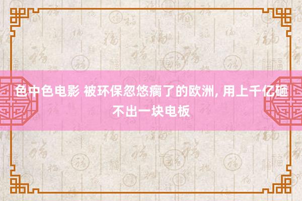 色中色电影 被环保忽悠瘸了的欧洲， 用上千亿砸不出一块电板