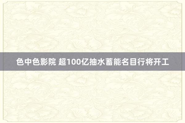 色中色影院 超100亿抽水蓄能名目行将开工