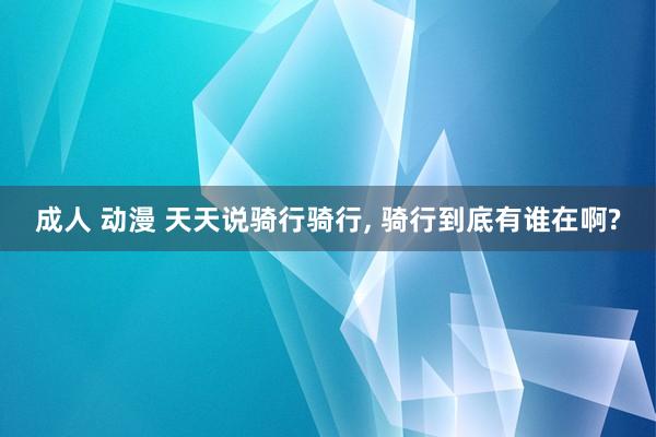 成人 动漫 天天说骑行骑行， 骑行到底有谁在啊?