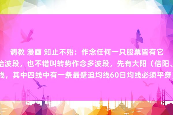 调教 漫画 知止不殆：作念任何一只股票皆有它的生命周期，不论是初始波段，也不错叫转势作念多波段，先有大阳（倍阳、涨停最好）穿四线，其中四线中有一条最蹙迫均线60日均线必须平穿，俗称一阳穿4线，这是回转作念多的转势...