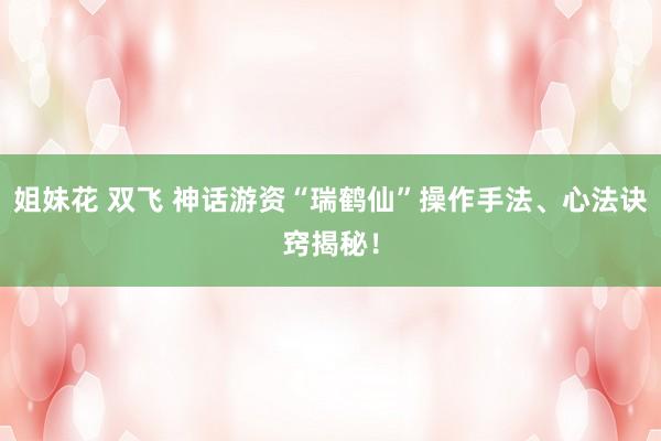 姐妹花 双飞 神话游资“瑞鹤仙”操作手法、心法诀窍揭秘！