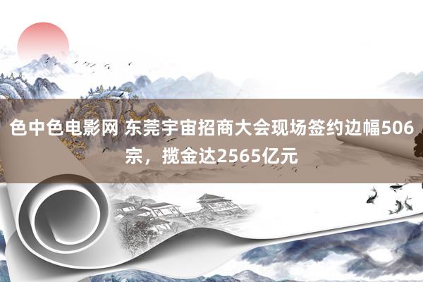 色中色电影网 东莞宇宙招商大会现场签约边幅506宗，揽金达2565亿元