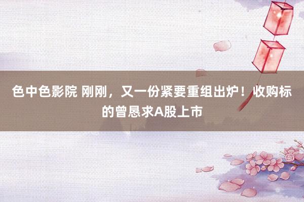 色中色影院 刚刚，又一份紧要重组出炉！收购标的曾恳求A股上市