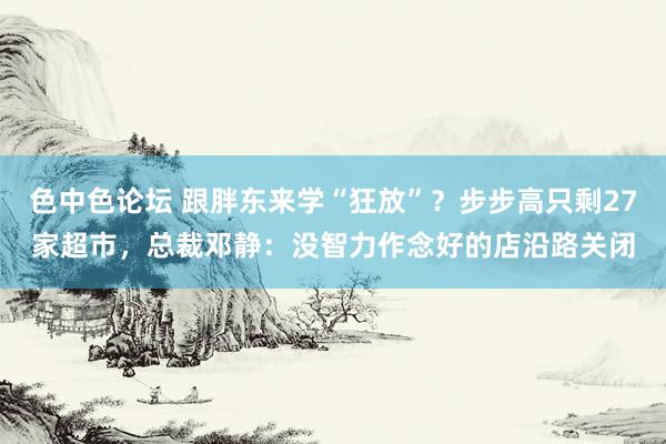 色中色论坛 跟胖东来学“狂放”？步步高只剩27家超市，总裁邓静：没智力作念好的店沿路关闭