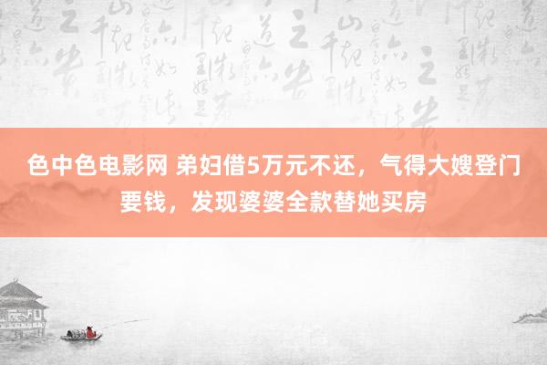 色中色电影网 弟妇借5万元不还，气得大嫂登门要钱，发现婆婆全款替她买房